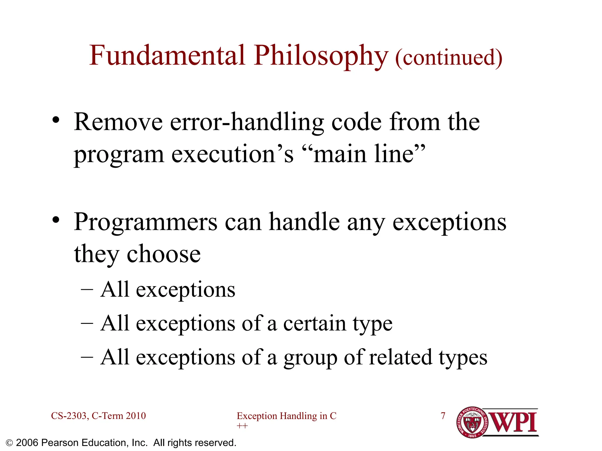 Exception Handling in C ++ CS-2303, C-Term 2010 7  2006 Pearson Education, Inc. All rights reserved. Fundamental Philosophy (continued) • Remove error-handling code from the program execution’s “main line” • Programmers can handle any exceptions they choose – All exceptions – All exceptions of a certain type – All exceptions of a group of related types 