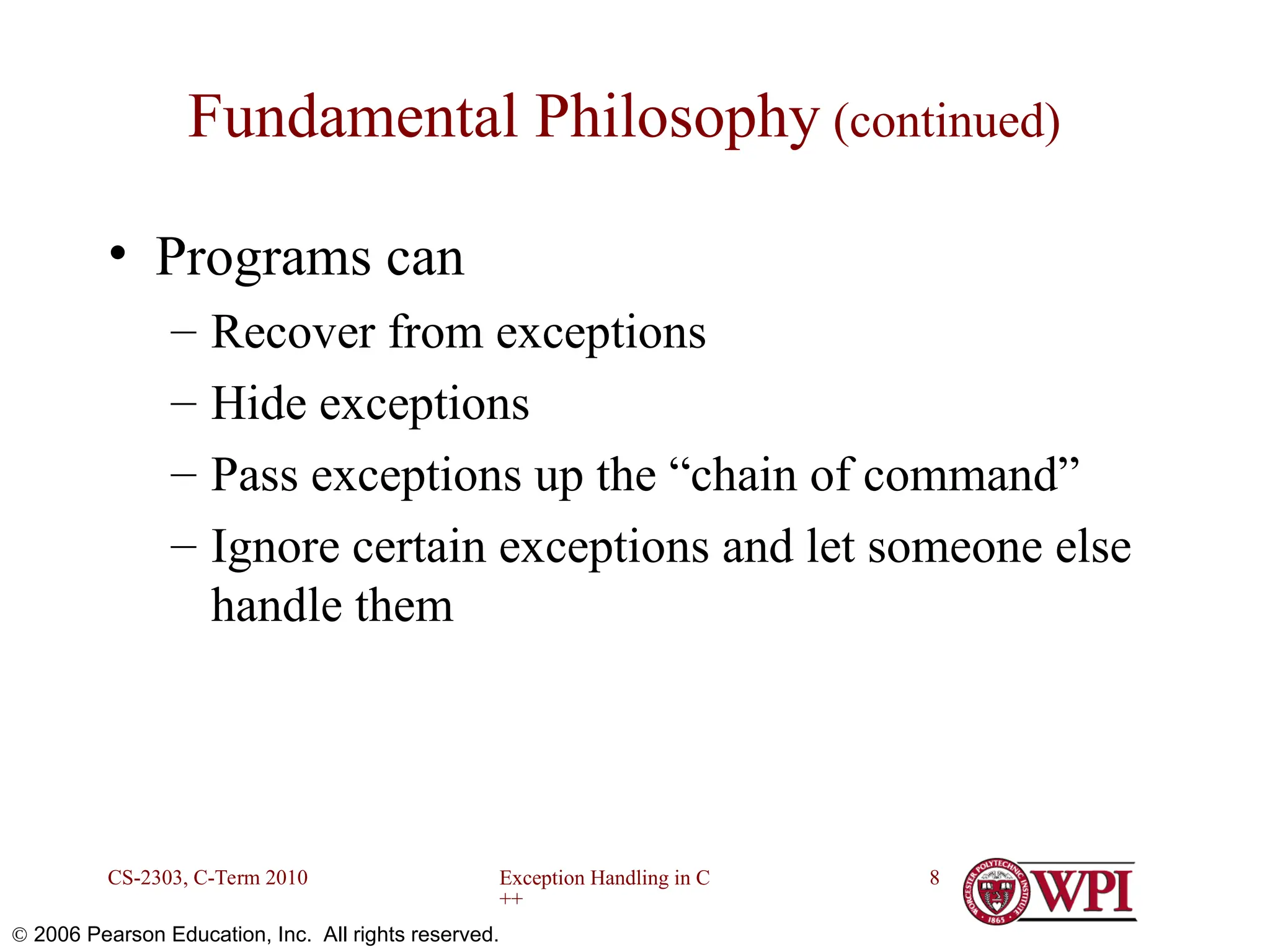 Exception Handling in C ++ CS-2303, C-Term 2010 8  2006 Pearson Education, Inc. All rights reserved. Fundamental Philosophy (continued) • Programs can – Recover from exceptions – Hide exceptions – Pass exceptions up the “chain of command” – Ignore certain exceptions and let someone else handle them 