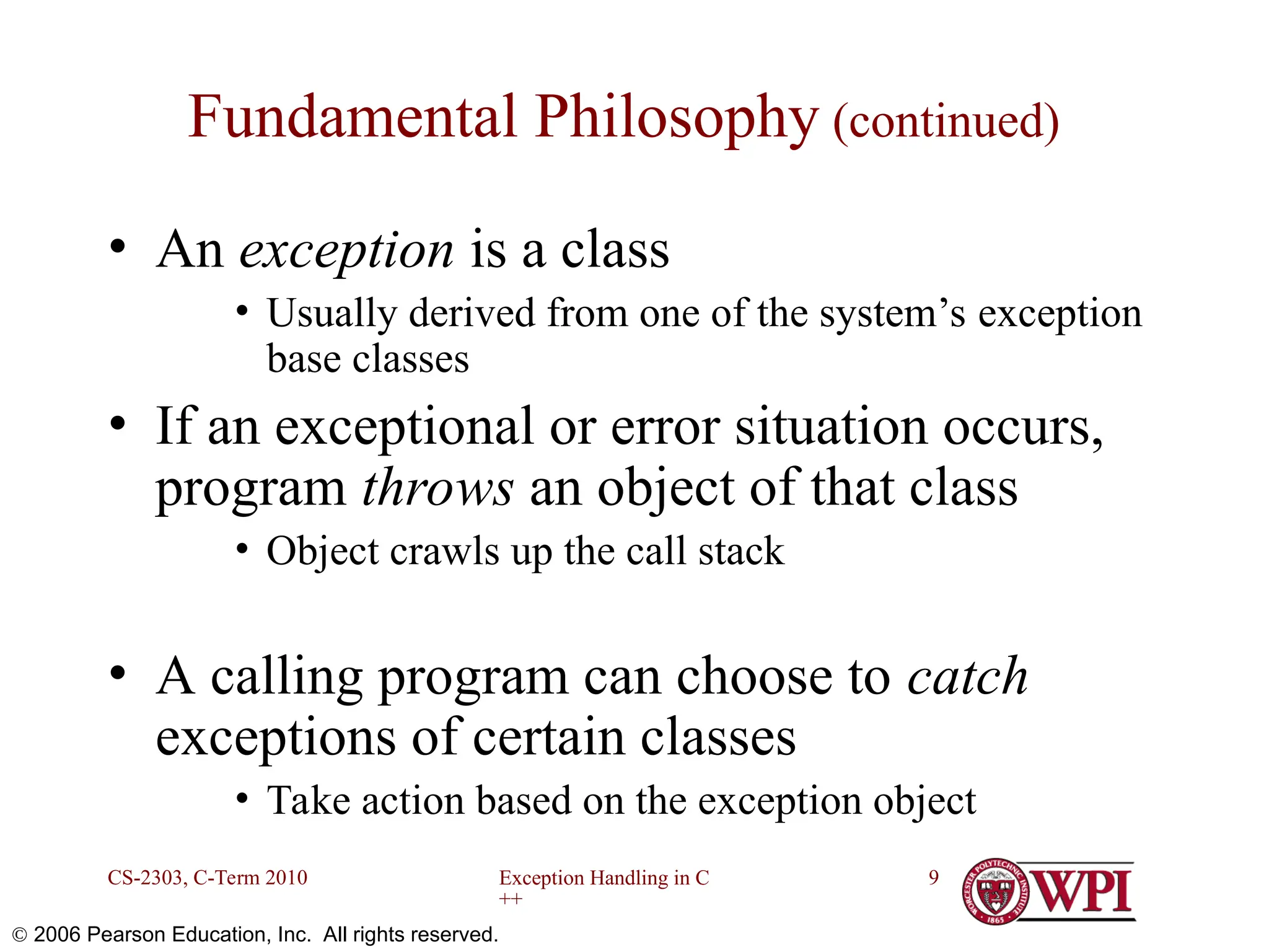 Exception Handling in C ++ CS-2303, C-Term 2010 9  2006 Pearson Education, Inc. All rights reserved. Fundamental Philosophy (continued) • An exception is a class • Usually derived from one of the system’s exception base classes • If an exceptional or error situation occurs, program throws an object of that class • Object crawls up the call stack • A calling program can choose to catch exceptions of certain classes • Take action based on the exception object 