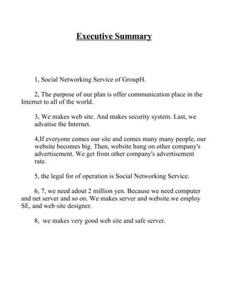 Executive Summary



    1, Social Networking Service of GroupH.

     2, The purpose of our plan is offer communication place in the
Internet to all of the world.

    3, We makes web site. And makes security system. Last, we
    advatise the Internet.

    4,If everyone comes our site and comes many many people, our
    website becomes big. Then, website hung on other company's
    advertisement. We get from other company's advertisement
    rate.

    5, the legal for of operation is Social Networking Service.

     6, 7, we need adout 2 million yen. Because we need computer
and net server and so on. We makes server and website.we employ
SE, and web site designer.

    8, we makes very good web site and safe server.
 
