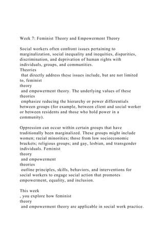 Week 7: Feminist Theory and Empowerment Theory
Social workers often confront issues pertaining to
marginalization, social inequality and inequities, disparities,
discrimination, and deprivation of human rights with
individuals, groups, and communities.
Theories
that directly address these issues include, but are not limited
to, feminist
theory
and empowerment theory. The underlying values of these
theories
emphasize reducing the hierarchy or power differentials
between groups (for example, between client and social worker
or between residents and those who hold power in a
community).
Oppression can occur within certain groups that have
traditionally been marginalized. These groups might include
women; racial minorities; those from low socioeconomic
brackets; religious groups; and gay, lesbian, and transgender
individuals. Feminist
theory
and empowerment
theories
outline principles, skills, behaviors, and interventions for
social workers to engage social action that promotes
empowerment, equality, and inclusion.
This week
, you explore how feminist
theory
and empowerment theory are applicable in social work practice.
 