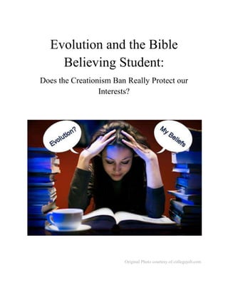 Evolution and the Bible Believing Student: Does the Creationism Ban Really Protect our Interests? Original Photo courtesy of collegejolt.com There is much turmoil on the broad topic of creationism and its place in American society.  The vast debate of creationism versus evolutionism is a very large topic, something that has been made increasingly evident by the numerous books printed on the subject.  Most evolutionary scientists and proponents of creationism spend their time attempting to debunk the other’s theory; to, in one way or another, prove that theirs is the correct answer to the origins of life as we know it.  I have no intent of diving into that raging battle, but would rather take a very different approach.   Being raised in a religious household, I naturally have assumed the Christian faith and taken great interest in what creationists have to say.  I attended public school until my seventh grade year, which was spent in a small private Christian school classroom.  The following years, up to my junior year of high-school, I was homeschooled by my mother.  For the remainder of my high-school, I studied at Tacoma Community College, and it was there that I had first real dose of evolution in public education.  So as it stands, this topic has sparked particular interest, however, what’s more intriguing is why creationism is not offered as a science credit option for students in public schools or colleges but is only taught under the “religious studies” classification.   For someone with little knowledge on this debate, offering creationism science as a completely separate option from evolutionary science classes seems like an obvious and legitimate solution.  Part of learning to be an effective leader is to practice the skill of finding the win-win solution to most conflicts.  So then, why has creationism been completely banned from touching public school curricula?  This is indeed a phenomenon that warrants addressing.  It would seem creationists are being discriminated against by the Supreme Court under the guise of 
separation of church and state.
 The court's claim carries the appearance of a double standard and negatively impacts millions of people.  Regardless of which side of the debate one may stand on, hopefully more of this nation’s authorities will eventually gain new perspectives and a genuine understanding of how the creationism ban may affect Bible believing students.   Today, the theory and ideology of evolution is at every step and every turn we make.  It’s nearly impossible to flip through TV channels, magazines, newspapers, books and web pages without finding something, somewhere related to evolution.  The Discovery Channel for instance, has always been a huge advocate of evolutionary theory, and practically includes its teaching in one form or another in most shows.  Many mainstream media organizations regularly report scientific news and again, usually make some reference of the connection to evolution.  These information superhighways are littered with the assumption that evolution is what America wants, supports and believes. Obviously, the largest dissemination of evolution remains in American classrooms, after all, we must learn what “America believes” early in our educational ventures.  Children, naturally fond of dinosaurs, are told from the very beginning how they roamed the earth millions of years ago.  However, evolution is certainly not limited to the free public school system, but is even more prominent in higher education.  Evolution has even, perhaps, gone so far as to dictate what some universities consider credible information in coursework.   ProQuest is a widely known scholastic search engine designed for students to search through an enormous database full of peer-reviewed, scholarly journal articles to use as research references.  Unfortunately, ProQuest lacks certain data for Bible believing students seeking information on creationism.  The very first result to appear under the search term “creationism” is titled in all caps, “WHY DARWIN WAS RIGHT AND CREATIONISTS ARE WRONG.”…Really?  This and articles like it are what nationally accredited universities consider to be credible sources for student coursework.  Yet this 2009 article by Douglas Futuyma is rather biased, even encouraging professors to force their students to read more evolutionary publications.   Readers who want a short, quick, straightforward account of the evidence may find that Coyne (who focuses on evidence for evolution, not refutation of creationism) suits them better; those who prefer their science served with more anecdotes, a chattier style, and explicit revelation of the failures of creationism may opt for Dawkins. Better still, read both, assign both to your class, make them a gift for all your friends and relatives. Why Evolution Is True and The Greatest Show on Earth are among the most important books on evolutionary science for a broad audience in decades. Both desperately needed to be written and need to be read. (Futuyma, 2009).   These types of articles, found in popular educational databases, may give some students the impression that creationism is not generally welcomed in the educational world. As a large portion of scholarly articles tend to suggest, opponents of creationism have a common and shared demeanor towards creationists.  This overly negative undertone can be very easily spotted in most publications by evolutionists or firm proponents of evolution.  To illustrate this mind-set, Paul Mirecki, former chairman of the University of Kansas religious studies department, had this statement to say, “The fundies [fundamentalists] want it all taught in a science class, but this will be a nice slap in their big fat face by teaching it in a religious studies class under the category mythology
 (Kaufman, 2006).  While many scholarly articles and publications may not be this blatant, most are simply more careful in their choice of words; careful enough to still include the strong negativity toward creationists.   This mind-set does not stop in the educational realm, but finds common ground in the governmental system as well.  An article in the Houston Chronicle shows the attitude of Federal Judge John E. Jones towards proponents of creationism during the popular Dover, Pennsylvania case against the Dover Township school board.   The judge also excoriated members of the Dover, Pa., school board, who he said lied to cover up their religious motives, made a decision of ‘breathtaking inanity’ and ‘dragged’ their community into ‘this legal maelstrom with its resulting utter waste of monetary and personal resources’ (Goodstein, 2005).   Hearing the judge’s reaction, one might think that the school board was guilty of completely replacing school science curricula with creationism books.  However, the board did nothing more than vote among themselves to include a brief statement in the beginning of their biology classes.  This statement simply emphasized that evolution is a theory and creationism is another alternative theory.  These teachers did nothing more than expand their students’ knowledge and raise awareness of what other students may believe. Why firm proponents of evolution have this shared distaste for creationists is an entirely different topic.  Matt Kaufman, a Focus on the Family author of over 120 publications, has an interesting opinion regarding this in one 2006 article.  “No wonder [evolutionists] don't want anything to do with the God of the Bible: [God] spoils the whole game of gaining knowledge that will make them, in some sense, ‘as gods’” (Kaufman, 2006). As the main roadblock of creationism remains separation of church and state, exposing the correlation between evolutionism as a religion, in and of itself, is the next logical step.  One author, in particular, does an excellent job of illustrating this relationship.  Doctor Daniel Callahan earned his PhD in philosophy from Harvard University and is currently the author or editor of over 30 scientific publications.  As a devout, former Roman Catholic for nearly 20 years, doctor Callahan lost his faith in his late thirties and took a great interest in the field of biomedical ethics.   It is at just this point that I, the former religious believer, find it hard to confidently swallow the ideology of science, much less the serene faith of many of its worshippers.  I left one church but I was not looking to join another.  Nonetheless, when I stepped into the territory of science that appeared to be exactly the demand: If you want to be one of us, have faith (Callahan, 1996).   It is interesting that even a well educated, self-proclaimed atheistic scientist openly admits the similarities between religion and science.  Callahan (1996) continues on in his article about how science is in dire need “to be subject to moral, social, and intellectual judgment” (p. 27).  He finally closes with more interesting insight.  “I can only say, for my part, that I left one church and ended in the pews of another one, this one the Church of Science.  In more ways than one – in its self-confidence, its serene faith in its own value, and its ability to intimidate dissenters – it seems uncomfortably like the one I left.”   This is simply one statement from one person and this view cannot possibly be shared by all scientists, right?  Now then, let us consider the words from a different scientist, this time Dr. Michael Ruse in his 2000 National Post article.   Evolution is promoted by its practitioners as more than mere science.  Evolution is promulgated as an ideology, a secular religion – a full-fledged alternative to Christianity, with meaning and morality.  …Evolution is a religion.  This was true of evolution in the beginning, and it is true of evolution still today (Ruse, 2000).   Even still, it would seem that science’s own members cannot even convince the necessary government leaders of the potential flaws in the system. The separation of church and state claim behind the creationism ban desperately needs to be completely and thoroughly reevaluated.  There is little doubt that evolution, at the very least, suggests the idea of atheism.  The educational system, backed 100% by the government, is essentially teaching students that life was an accident, we evolved from monkeys and the assumption that there is no God.  Some individuals choose to believe certain aspects of evolution, yet do not consider themselves atheists.  Without getting too specific, intelligent design is a form of science that incorporates both evolution and creationism.  However, this too, is viewed as being in violation of the separation of church and state clause.  While having knowledge in all subjects and fields is important, some Bible believing students may still feel uncomfortable being required to learn exclusively evolutionary doctrine. Marjorie George is the director of the institute of governmental studies at the prestigious University of California, Berkeley and a political science professor.  Her article, while claiming that creationism does not deserve equal time as evolution in public schools, unintentionally provides evidence to show the vast number of people that are affected by the Supreme Court’s ban.   The debate about teaching evolution and creationism in public schools has not diminished; in fact, it now seems stronger than ever.  This comes as no surprise when considering a recent Gallup poll that indicates that 44% of Americans consider themselves creationists and believe that God created humans in their present form within the last 10,000 years (George, 2001).   Forty-four percent of Americans equates to over 135 million people, a number that is difficult to ignore. As this evidence may suggest, 44% of Americans are being discriminated against, perhaps unintentionally, due to the Supreme Court’s decision.  Discrimination may be a powerful term, but is certainly not limited to age, gender, race, ethnicity and sexual preference.  The court and its leaders have given the perception of ignoring millions of citizen’s religious beliefs to promote their own evolutionist agenda.  It is difficult to use the separation of church and state clause as a defense anymore, because members of the evolution society have admitted otherwise.  As a nation we can find common ground, however it appears the Supreme Court retains the unwillingness or unawareness to do so. So what do evolutionists have to say regarding these arguments?  Probably the most common claim that evolutionists would use is, “evolution is not a religion.”  As shown earlier, two, well-known scientists openly admit the similarities between evolution and religion.  Dr. Callahan, in particular, brings a very interesting aspect to the table in his quote.  The majority of evolutionary scientists did not have a strong religious upbringing, so Dr. Callahan has the added advantage of experience and insight.  It is difficult to take someone’s claim seriously who has never been involved in religion to say evolutionary science does not have that correlation.  How could they know?  That is why Dr. Callahan’s argument is so powerful, because he has been deeply embedded in both worlds and found the similarities to be daunting.  Many Bible believing students also find it easy to discern the parallel between the two, simply from their experience with religion. Another popular opposing view is that “evolution is not atheism.”  This argument would be against creationist claims that evolution, not intelligent design, suggests unwelcome assumptions that there is not a God (specifically referring to the big bang and similar theories.)  While some choose to believe in intelligent design, it is hard to argue that evolution, in its purest sense, is not suggesting the absence of deity.  This is especially true of the evolution that is taught in public schools, because any form of creationism or intelligent design has been banned from curriculum.  It is simple deductive reasoning; if public school evolution implies there is no God and atheism believes there is no God, then public school evolution therefore implies atheism.  As far as the curriculum is concerned, there is no alternative to evolution, so it is extremely difficult to argue that evolution does not advocate atheism.   As it turns out, Bible followers believe there is a God and may find it uncomfortable being required to take mandatory science classes that suggest otherwise.  While it can be beneficial to learn some evolution for common knowledge, parents and students do not have the choice to learn any alternative science classes in public schools.  With that being said, imagine for a moment if the current situation was reversed.  A person that exclusively believes in evolution would probably be upset at being forced to learn creationism and the ideology that there is a God.  It is true that historically Americans were forced to learn creationism, but much has changed in this age.  It was eventually deemed wrong to force certain viewpoints in education, however it seems the scale has tipped too far. The last argument an evolutionist would make suggests that Bible believers send their children to private schools instead of modifying public school curriculum.  However, as taxpayers, their money is being given to the public school system to prepare future generations.  Does it really seem fair to force millions of Bible believing parents to send their children to expensive private schools when they are already spending money on the public schools?  Certainly not all of these parents have sufficient income to support such a lifestyle.  While 44% of Americans is not the majority, it is by no means a small number and should still be taken into consideration. Once again, hopefully more of this nation’s authorities will eventually gain new perspectives and a genuine understanding of how the creationism ban is affecting today’s Bible believing students.  Most creationists do not agree with teaching exclusively creationism in schools, but would rather see it offered as a completely separate science option for parents and students if they wish to take that route.  This still seems like the most logical solution, however creationism is still very far from ever touching willing student’s ears.  I would therefore urge Christian parents who want their children to learn creationism to support their local Christian private schools.  If the American government wants to deny Bible believers of their religious and educational freedoms, then believers should in turn deny American public schools of decent, well-behaved and hard-working students the system has, perhaps unknowingly, discriminated against.  Let us allow the system and its leaders to reap of the harvest they have sown. Bibliography BIBLIOGRAPHY Callahan, D. (2005). Calling Scientific Ideology to Account. Society .Futuyma, D. J. (2009). Why Darwin was Right and Creationists are Wrong. Bioscience , 905-907.George, M. (2001). And Then God Created Kansas? University of Pennsylvania Law Review .Goodstein, L. (2005, December 21). Intelligent Design Plan Shot Down by Judge. Houston Chronicle , pp. 1, 3.Kaufman, M. (2006, January 19). Boundless Webzine. Retrieved December 10, 2009, from Bounless.org: http://www.boundless.org/2005/articles/a0001201.cfm#shareRuse, M. (2000, May 13). Saving Darwinism from the Darwinians. National Post , pp. B-3. 