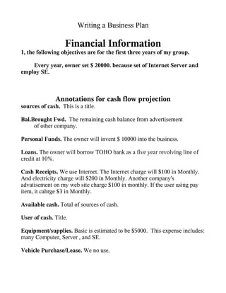 Writing a Business Plan

                   Financial Information
1, the following objectives are for the first three years of my group.

    Every year, owner set $ 20000. because set of Internet Server and
employ SE.



               Annotations for cash flow projection
sources of cash. This is a title.

Bal.Brought Fwd. The remaining cash balance from advertisement
     of other company.

Personal Funds. The owner will invent $ 10000 into the business.

Loans. The owner will borrow TOHO bank as a five year revolving line of
credit at 10%.

Cash Receipts. We use Internet. The Internet charge will $100 in Monthly.
And electricity charge will $200 in Monthly. Another company's
advatisement on my web site charge $100 in monthly. If the user using pay
item, it cahrge $3 in Monthly.

Available cash. Total of sources of cash.

User of cash. Title.

Equipment/supplies. Basic is estimated to be $5000. This expense includes:
many Computer, Server , and SE.

Vehicle Purchase/Lease. We no use.
 