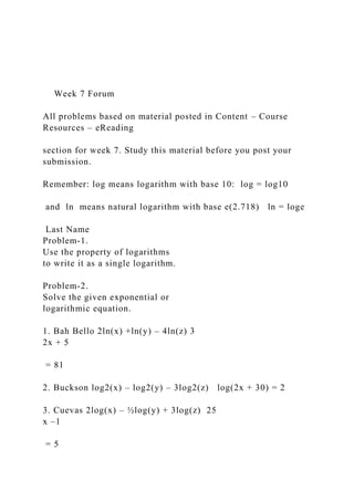 Week 7 Forum
All problems based on material posted in Content – Course
Resources – eReading
section for week 7. Study this material before you post your
submission.
Remember: log means logarithm with base 10: log = log10
and ln means natural logarithm with base e(2.718) ln = loge
Last Name
Problem-1.
Use the property of logarithms
to write it as a single logarithm.
Problem-2.
Solve the given exponential or
logarithmic equation.
1. Bah Bello 2ln(x) +ln(y) – 4ln(z) 3
2x + 5
= 81
2. Buckson log2(x) – log2(y) – 3log2(z) log(2x + 30) = 2
3. Cuevas 2log(x) – ½log(y) + 3log(z) 25
x –1
= 5
 