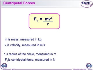 11 of 9 © Boardworks Ltd 200911 of 10 © Boardworks Ltd 2009
m is mass, measured in kg
v is velocity, measured in m/s
Centripetal Forces
mv2
r
Fc =
r is radius of the circle, measured in m
Fc is centripetal force, measured in N
 