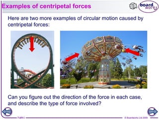 7 of 9 © Boardworks Ltd 20097 of 10 © Boardworks Ltd 2009
Examples of centripetal forces
Here are two more examples of circular motion caused by
centripetal forces:
Can you figure out the direction of the force in each case,
and describe the type of force involved?
 