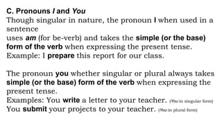 C. Pronouns I and You
Though singular in nature, the pronoun I when used in a
sentence
uses am (for be-verb) and takes the simple (or the base)
form of the verb when expressing the present tense.
Example: I prepare this report for our class.
The pronoun you whether singular or plural always takes
simple (or the base) form of the verb when expressing the
present tense.
Examples: You write a letter to your teacher. (You in singular form)
You submit your projects to your teacher. (You in plural form)
 