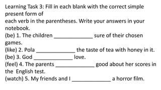 Learning Task 3: Fill in each blank with the correct simple
present form of
each verb in the parentheses. Write your answers in your
notebook.
(be) 1. The children _____________ sure of their chosen
games.
(like) 2. Pola _____________ the taste of tea with honey in it.
(be) 3. God _____________ love.
(feel) 4. The parents _____________ good about her scores in
the English test.
(watch) 5. My friends and I _____________ a horror film.
 