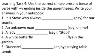 Learning Task 4: Use the correct simple present tense of
verbs with –y ending inside the parentheses. Write your
answers in your notebook.
1. It is Steve who always ________________ (pay) for our
snacks.
2. An unknown man ________________ (spy) on me!
3. A lady ________________ (say), “Stop!”
4. A white butterfly ________________ (fly) in the
garden.
5. Queenzel ________________ (enjoy) playing table
tennis.
 