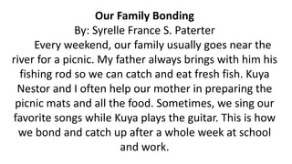 Our Family Bonding
By: Syrelle France S. Paterter
Every weekend, our family usually goes near the
river for a picnic. My father always brings with him his
fishing rod so we can catch and eat fresh fish. Kuya
Nestor and I often help our mother in preparing the
picnic mats and all the food. Sometimes, we sing our
favorite songs while Kuya plays the guitar. This is how
we bond and catch up after a whole week at school
and work.
 