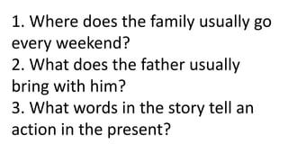 1. Where does the family usually go
every weekend?
2. What does the father usually
bring with him?
3. What words in the story tell an
action in the present?
 