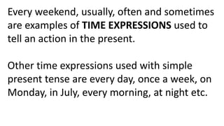 Every weekend, usually, often and sometimes
are examples of TIME EXPRESSIONS used to
tell an action in the present.
Other time expressions used with simple
present tense are every day, once a week, on
Monday, in July, every morning, at night etc.
 