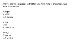 Analyze the time expressions that tell an action done at present and use
them in sentences.
At night
In 1990
Last Sunday
In July
Later
In the future
Always
Yesterday
Last Month
 