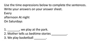 Use the time expressions below to complete the sentences.
Write your answers on your answer sheet.
Every
afternoon At night
On Saturdays
1. _______, we play at the park.
2. Mother tells us bedtime stories _________.
3. We play basketball _______.
 