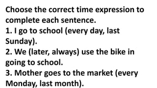 Choose the correct time expression to
complete each sentence.
1. I go to school (every day, last
Sunday).
2. We (later, always) use the bike in
going to school.
3. Mother goes to the market (every
Monday, last month).
 
