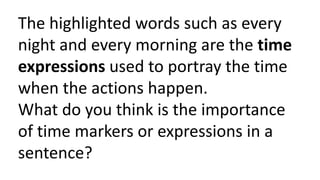 The highlighted words such as every
night and every morning are the time
expressions used to portray the time
when the actions happen.
What do you think is the importance
of time markers or expressions in a
sentence?
 
