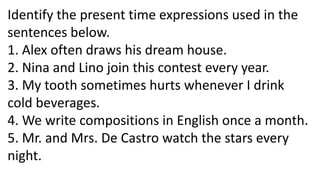 Identify the present time expressions used in the
sentences below.
1. Alex often draws his dream house.
2. Nina and Lino join this contest every year.
3. My tooth sometimes hurts whenever I drink
cold beverages.
4. We write compositions in English once a month.
5. Mr. and Mrs. De Castro watch the stars every
night.
 