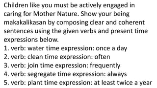 Children like you must be actively engaged in
caring for Mother Nature. Show your being
makakalikasan by composing clear and coherent
sentences using the given verbs and present time
expressions below.
1. verb: water time expression: once a day
2. verb: clean time expression: often
3. verb: join time expression: frequently
4. verb: segregate time expression: always
5. verb: plant time expression: at least twice a year
 
