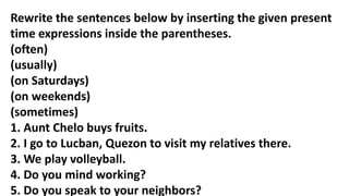 Rewrite the sentences below by inserting the given present
time expressions inside the parentheses.
(often)
(usually)
(on Saturdays)
(on weekends)
(sometimes)
1. Aunt Chelo buys fruits.
2. I go to Lucban, Quezon to visit my relatives there.
3. We play volleyball.
4. Do you mind working?
5. Do you speak to your neighbors?
 