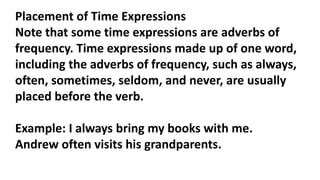 Placement of Time Expressions
Note that some time expressions are adverbs of
frequency. Time expressions made up of one word,
including the adverbs of frequency, such as always,
often, sometimes, seldom, and never, are usually
placed before the verb.
Example: I always bring my books with me.
Andrew often visits his grandparents.
 