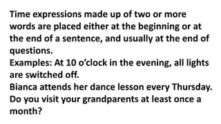Time expressions made up of two or more
words are placed either at the beginning or at
the end of a sentence, and usually at the end of
questions.
Examples: At 10 o’clock in the evening, all lights
are switched off.
Bianca attends her dance lesson every Thursday.
Do you visit your grandparents at least once a
month?
 
