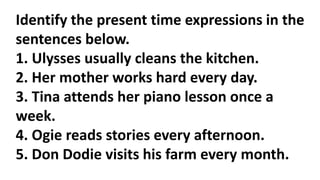 Identify the present time expressions in the
sentences below.
1. Ulysses usually cleans the kitchen.
2. Her mother works hard every day.
3. Tina attends her piano lesson once a
week.
4. Ogie reads stories every afternoon.
5. Don Dodie visits his farm every month.
 