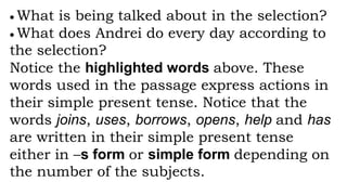  What is being talked about in the selection?
 What does Andrei do every day according to
the selection?
Notice the highlighted words above. These
words used in the passage express actions in
their simple present tense. Notice that the
words joins, uses, borrows, opens, help and has
are written in their simple present tense
either in –s form or simple form depending on
the number of the subjects.
 