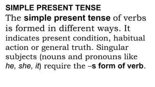 SIMPLE PRESENT TENSE
The simple present tense of verbs
is formed in different ways. It
indicates present condition, habitual
action or general truth. Singular
subjects (nouns and pronouns like
he, she, it) require the –s form of verb.
 