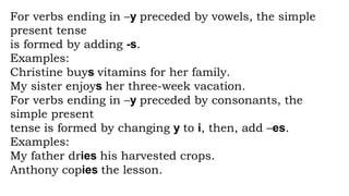 For verbs ending in –y preceded by vowels, the simple
present tense
is formed by adding -s.
Examples:
Christine buys vitamins for her family.
My sister enjoys her three-week vacation.
For verbs ending in –y preceded by consonants, the
simple present
tense is formed by changing y to i, then, add –es.
Examples:
My father dries his harvested crops.
Anthony copies the lesson.
 