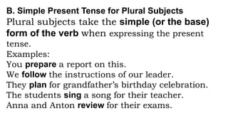 B. Simple Present Tense for Plural Subjects
Plural subjects take the simple (or the base)
form of the verb when expressing the present
tense.
Examples:
You prepare a report on this.
We follow the instructions of our leader.
They plan for grandfather’s birthday celebration.
The students sing a song for their teacher.
Anna and Anton review for their exams.
 