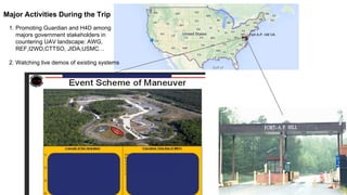 Major Activities During
the Trip
Fort A.P. Hill VA
1.Promoting Guardian and H4D among
majors government stakeholders in
countering UAV landscape: AWG,
REF,I2WD,CTTSO, JIDA,USMC…
2.Watching live demos of existing
systems
 
