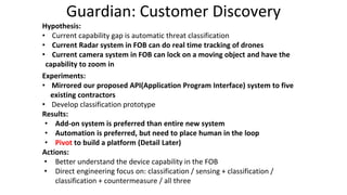 Guardian: Customer Discovery
Hypothesis:
• Current capability gap is automatic threat classification
• Current Radar system in FOB can do real time tracking of drones
• Current camera system in FOB can lock on a moving object and have the
capability to zoom in
Experiments:
• Mirrored our proposed API(Application Program Interface) system to five
existing contractors
• Develop classification prototype
Results:
• Add-on system is preferred than entire new system
• Automation is preferred, but need to place human in the loop
• Pivot to build a platform (Detail Later)
Actions:
• Better understand the device capability in the FOB
• Direct engineering focus on: classification / sensing + classification /
classification + countermeasure / all three
 