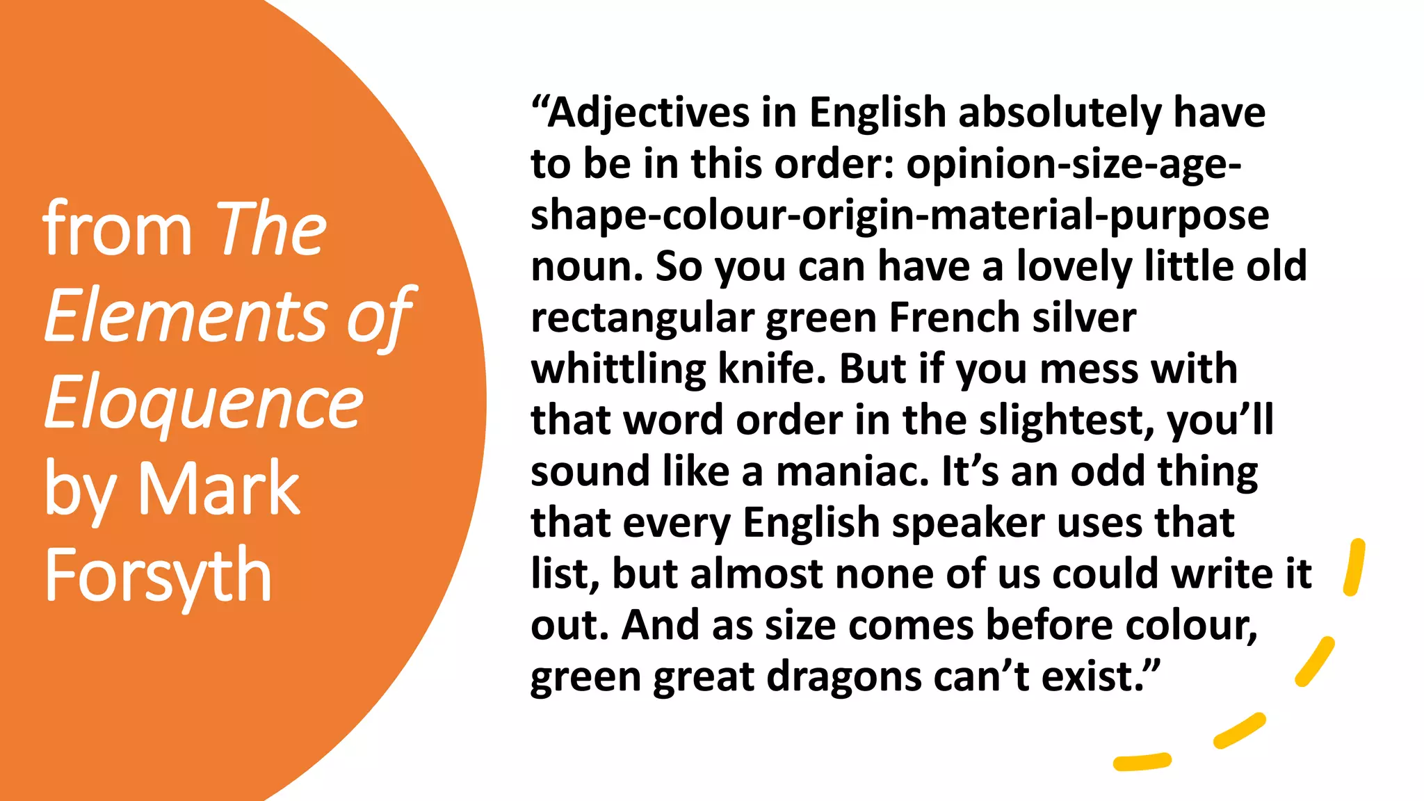 from The
Elements of
Eloquence
by Mark
Forsyth
“Adjectives in English absolutely have
to be in this order: opinion-size-age-
shape-colour-origin-material-purpose
noun. So you can have a lovely little old
rectangular green French silver
whittling knife. But if you mess with
that word order in the slightest, you’ll
sound like a maniac. It’s an odd thing
that every English speaker uses that
list, but almost none of us could write it
out. And as size comes before colour,
green great dragons can’t exist.”
 