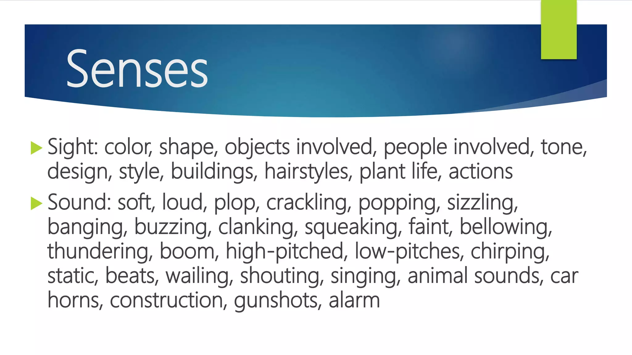 Senses
 Sight: color, shape, objects involved, people involved, tone,
design, style, buildings, hairstyles, plant life, actions
 Sound: soft, loud, plop, crackling, popping, sizzling,
banging, buzzing, clanking, squeaking, faint, bellowing,
thundering, boom, high-pitched, low-pitches, chirping,
static, beats, wailing, shouting, singing, animal sounds, car
horns, construction, gunshots, alarm
 