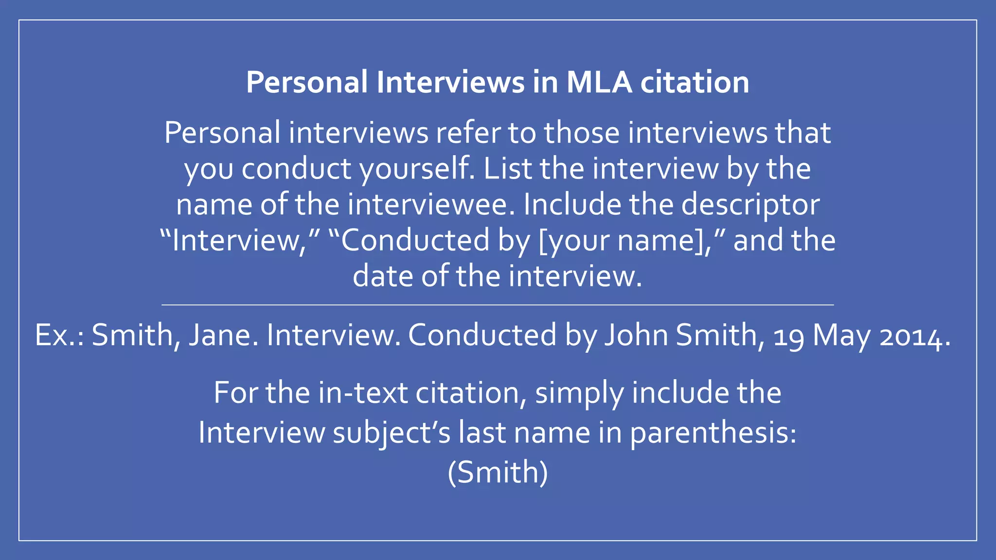 Personal Interviews in MLA citation
Personal interviews refer to those interviews that
you conduct yourself. List the interview by the
name of the interviewee. Include the descriptor
“Interview,” “Conducted by [your name],” and the
date of the interview.
Ex.: Smith, Jane. Interview. Conducted by John Smith, 19 May 2014.
For the in-text citation, simply include the
Interview subject’s last name in parenthesis:
(Smith)
 