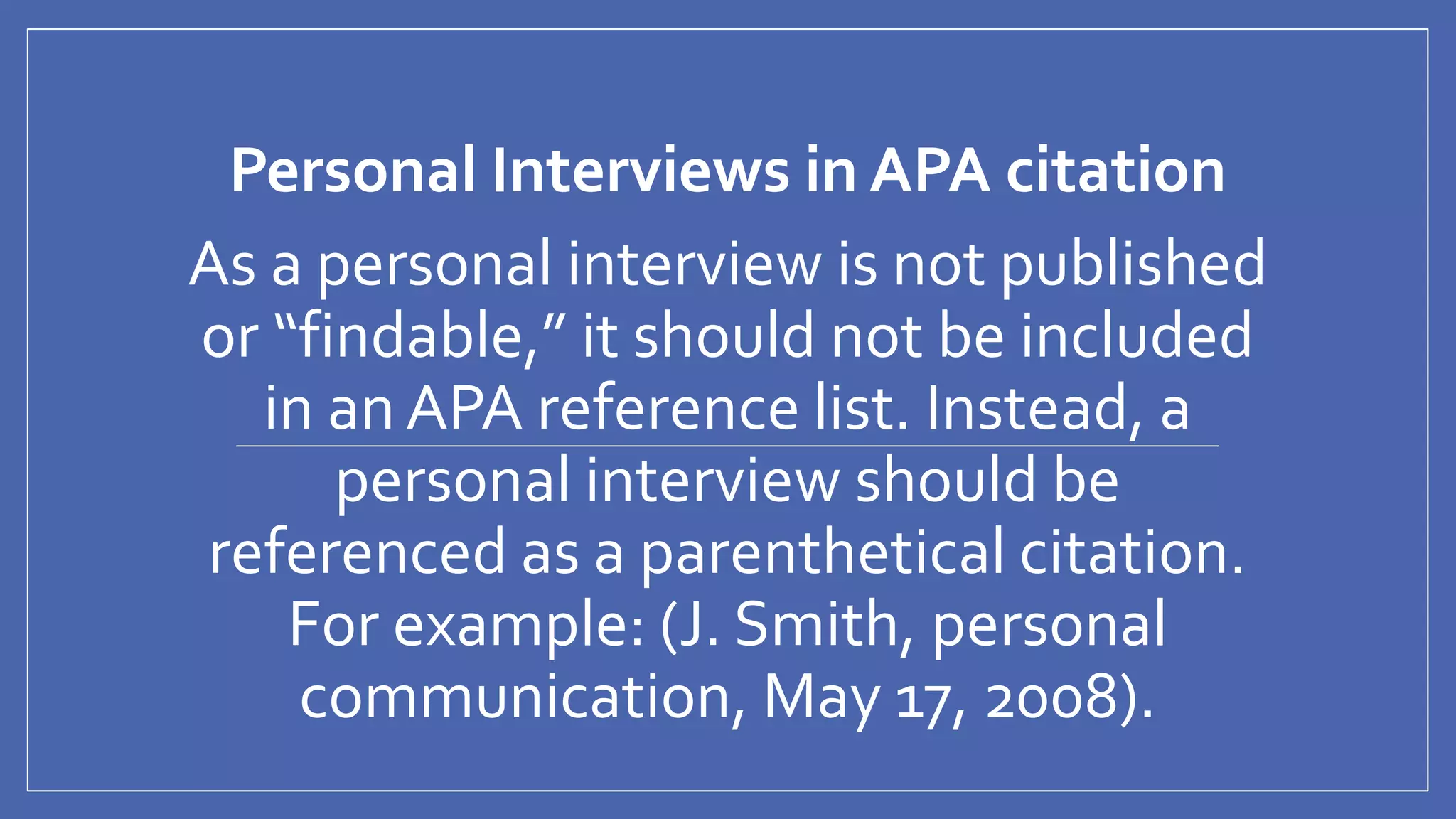 Personal Interviews in APA citation
As a personal interview is not published
or “findable,” it should not be included
in an APA reference list. Instead, a
personal interview should be
referenced as a parenthetical citation.
For example: (J. Smith, personal
communication, May 17, 2008).
 