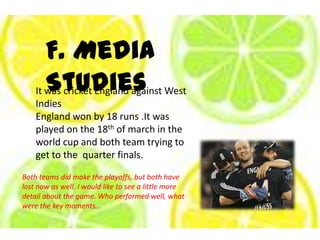 F. Media StudiesIt was cricket England against West IndiesEngland won by 18 runs .It was played on the 18th of march in the world cup and both team trying to get to the  quarter finals.Both teams did make the playoffs, but both have lost now as well. I would like to see a little more detail about the game. Who performed well, what were the key moments…