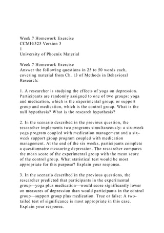 Week 7 Homework Exercise
CCMH/525 Version 3
1
University of Phoenix Material
Week 7 Homework Exercise
Answer the following questions in 25 to 50 words each,
covering material from Ch. 13 of Methods in Behavioral
Research:
1. A researcher is studying the effects of yoga on depression.
Participants are randomly assigned to one of two groups: yoga
and medication, which is the experimental group; or support
group and medication, which is the control group. What is the
null hypothesis? What is the research hypothesis?
2. In the scenario described in the previous question, the
researcher implements two programs simultaneously: a six-week
yoga program coupled with medication management and a six-
week support group program coupled with medication
management. At the end of the six weeks, participants complete
a questionnaire measuring depression. The researcher compares
the mean score of the experimental group with the mean score
of the control group. What statistical test would be most
appropriate for this purpose? Explain your response.
3. In the scenario described in the previous questions, the
researcher predicted that participants in the experimental
group—yoga plus medication—would score significantly lower
on measures of depression than would participants in the control
group—support group plus medication. True or false: A two-
tailed test of significance is most appropriate in this case.
Explain your response.
 