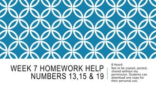 WEEK 7 HOMEWORK HELP
NUMBERS 13,15 & 19
B Heard
Not to be copied, posted,
shared without my
permission. Students can
download one copy for
their personal use.
 