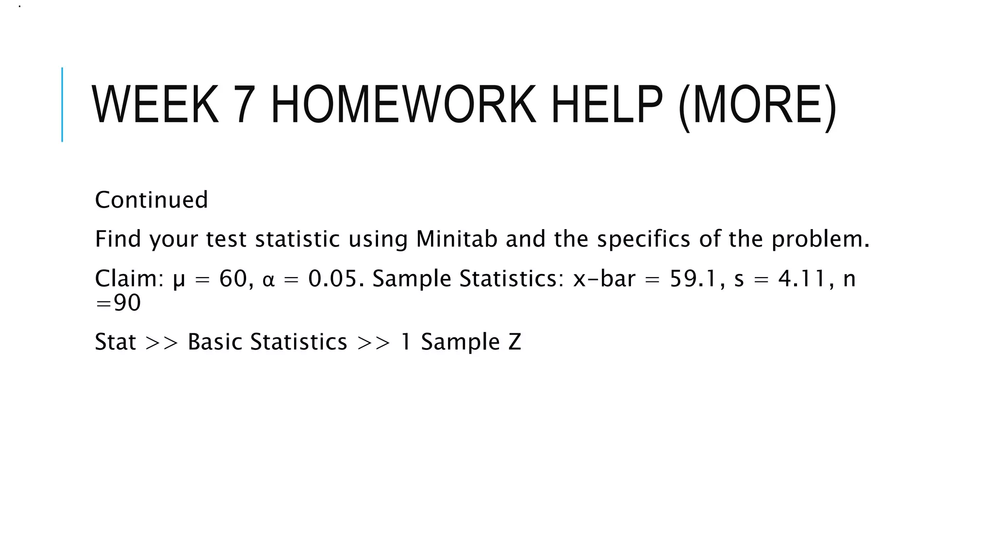 WEEK 7 HOMEWORK HELP (MORE)
Continued
Find your test statistic using Minitab and the specifics of the problem.
Claim: µ = 60, α = 0.05. Sample Statistics: x-bar = 59.1, s = 4.11, n
=90
Stat >> Basic Statistics >> 1 Sample Z
.
 