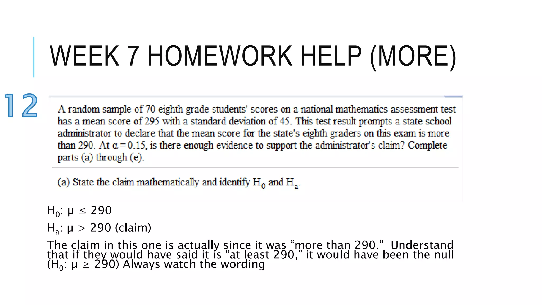 WEEK 7 HOMEWORK HELP (MORE)
H0: µ ≤ 290
Ha: µ > 290 (claim)
The claim in this one is actually since it was “more than 290.” Understand
that if they would have said it is “at least 290,” it would have been the null
(H0: µ ≥ 290) Always watch the wording
 