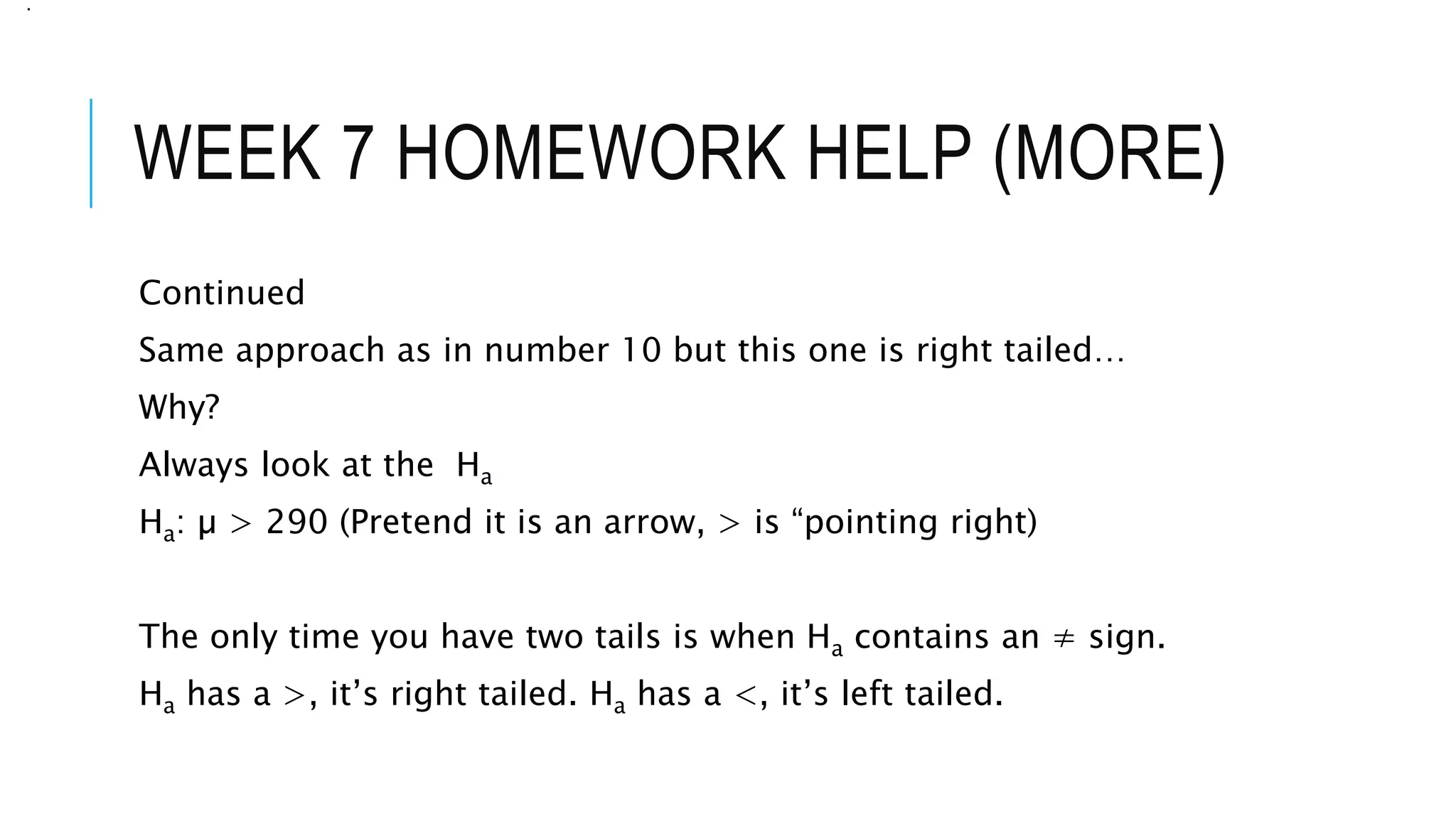 WEEK 7 HOMEWORK HELP (MORE)
Continued
Same approach as in number 10 but this one is right tailed…
Why?
Always look at the Ha
Ha: µ > 290 (Pretend it is an arrow, > is “pointing right)
The only time you have two tails is when Ha contains an ≠ sign.
Ha has a >, it’s right tailed. Ha has a <, it’s left tailed.
.
 