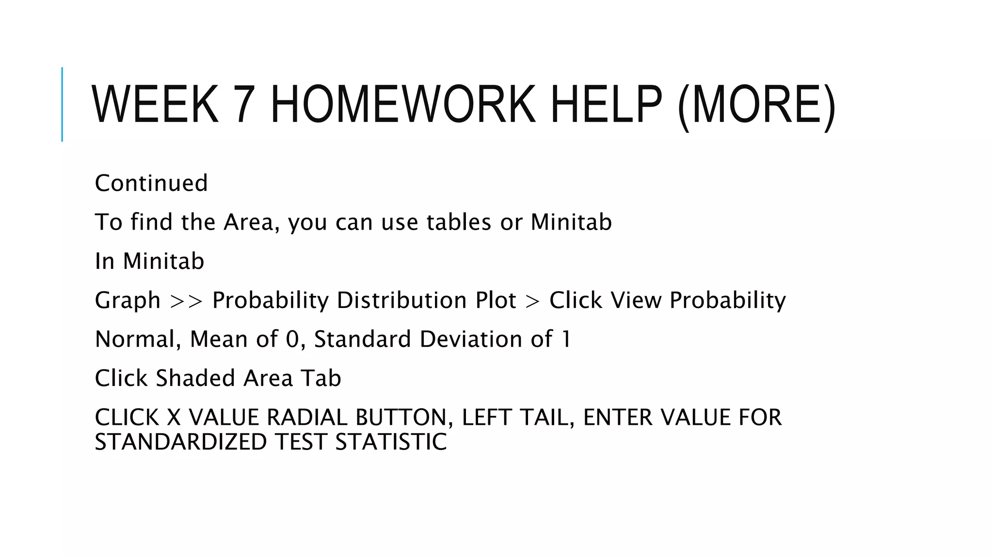 WEEK 7 HOMEWORK HELP (MORE)
Continued
To find the Area, you can use tables or Minitab
In Minitab
Graph >> Probability Distribution Plot > Click View Probability
Normal, Mean of 0, Standard Deviation of 1
Click Shaded Area Tab
CLICK X VALUE RADIAL BUTTON, LEFT TAIL, ENTER VALUE FOR
STANDARDIZED TEST STATISTIC
 