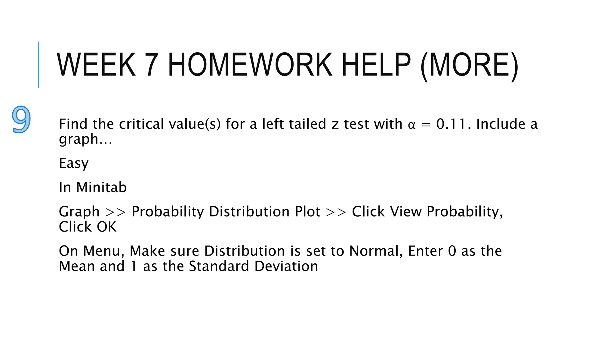 WEEK 7 HOMEWORK HELP (MORE)
Find the critical value(s) for a left tailed z test with α = 0.11. Include a
graph…
Easy
In Minitab
Graph >> Probability Distribution Plot >> Click View Probability,
Click OK
On Menu, Make sure Distribution is set to Normal, Enter 0 as the
Mean and 1 as the Standard Deviation
 