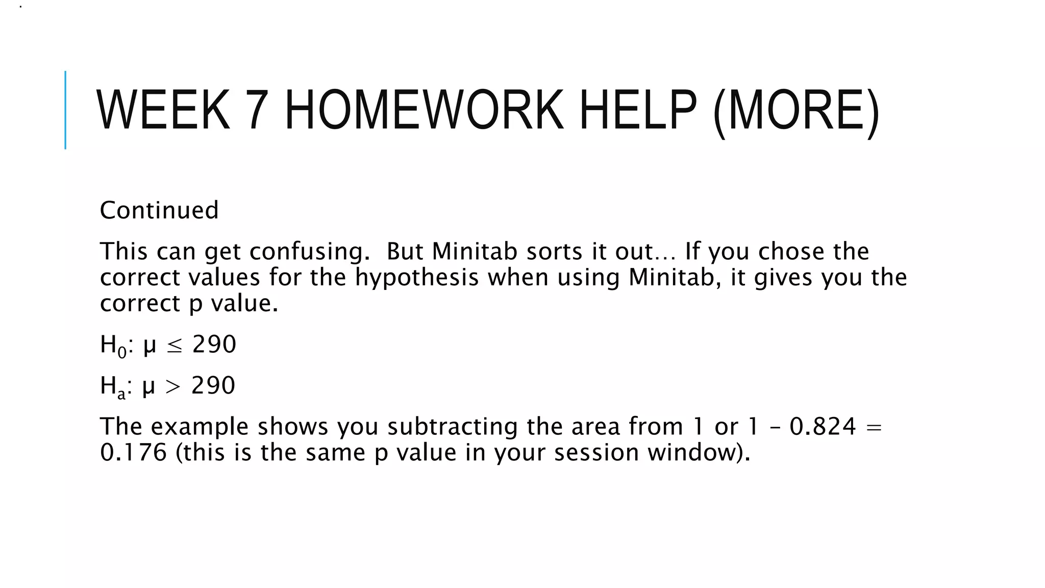 WEEK 7 HOMEWORK HELP (MORE)
Continued
This can get confusing. But Minitab sorts it out… If you chose the
correct values for the hypothesis when using Minitab, it gives you the
correct p value.
H0: µ ≤ 290
Ha: µ > 290
The example shows you subtracting the area from 1 or 1 – 0.824 =
0.176 (this is the same p value in your session window).
.
 