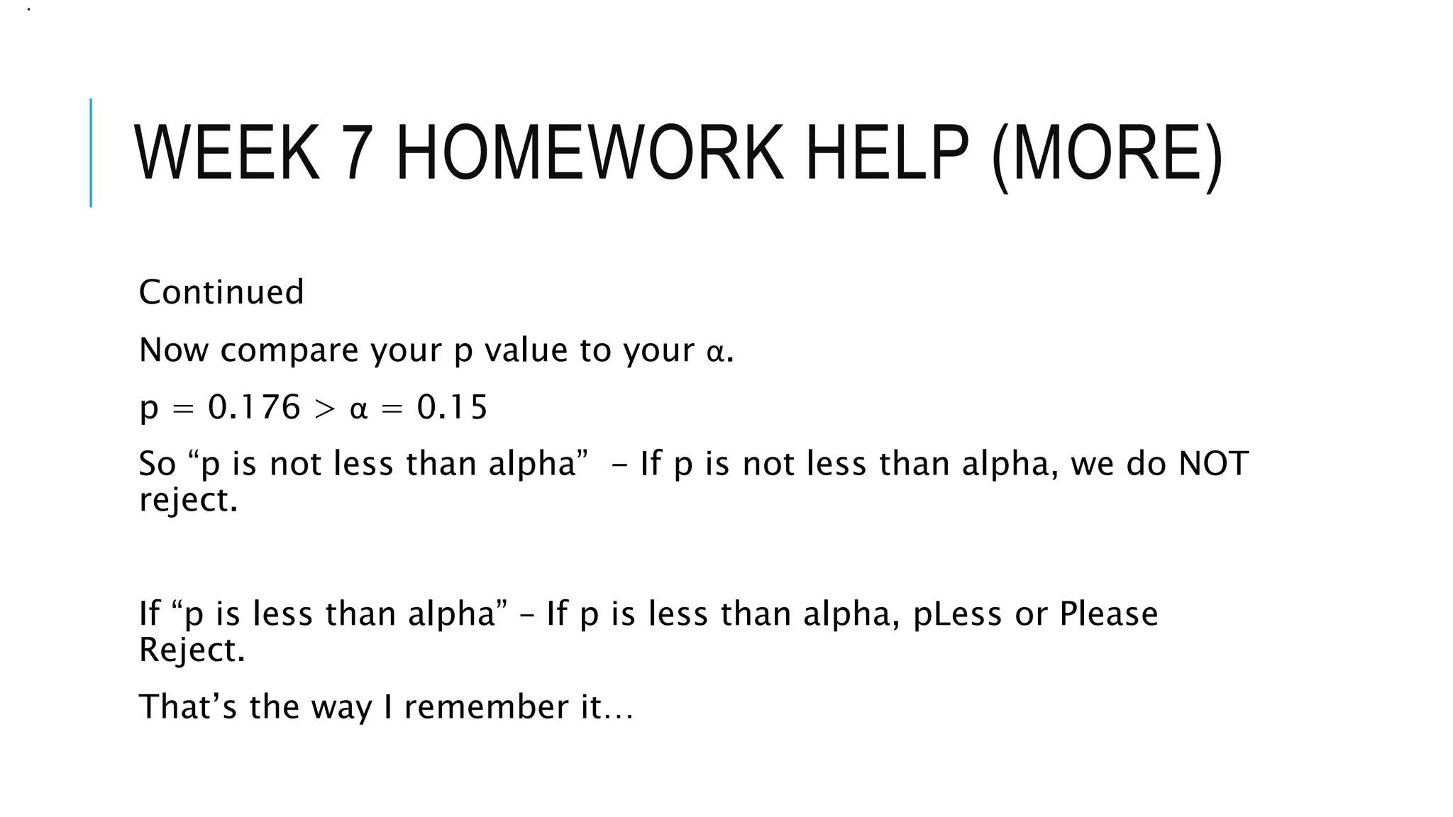 WEEK 7 HOMEWORK HELP (MORE)
Continued
Now compare your p value to your α.
p = 0.176 > α = 0.15
So “p is not less than alpha” - If p is not less than alpha, we do NOT
reject.
If “p is less than alpha” – If p is less than alpha, pLess or Please
Reject.
That’s the way I remember it…
.
 