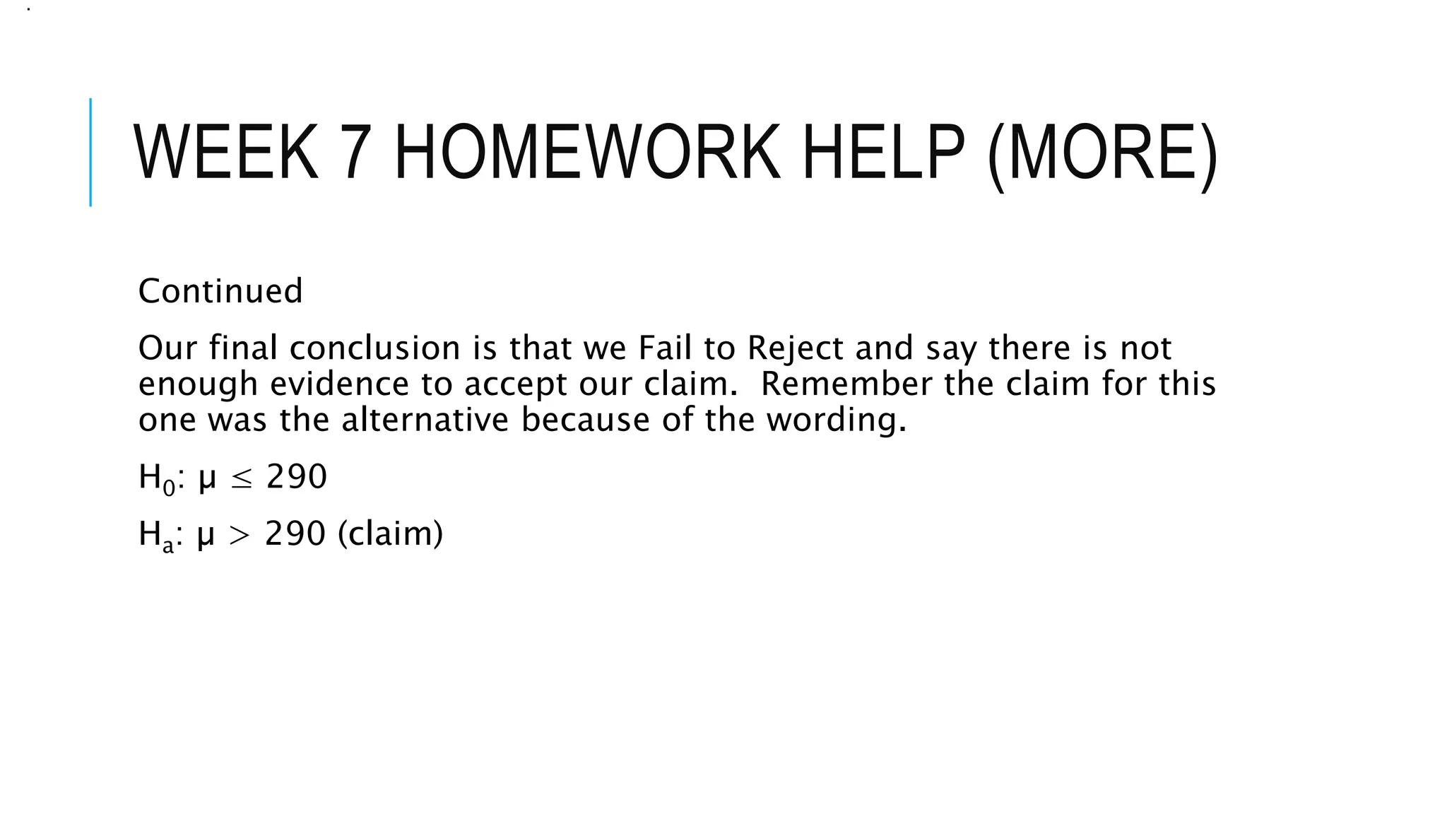 WEEK 7 HOMEWORK HELP (MORE)
Continued
Our final conclusion is that we Fail to Reject and say there is not
enough evidence to accept our claim. Remember the claim for this
one was the alternative because of the wording.
H0: µ ≤ 290
Ha: µ > 290 (claim)
.
 