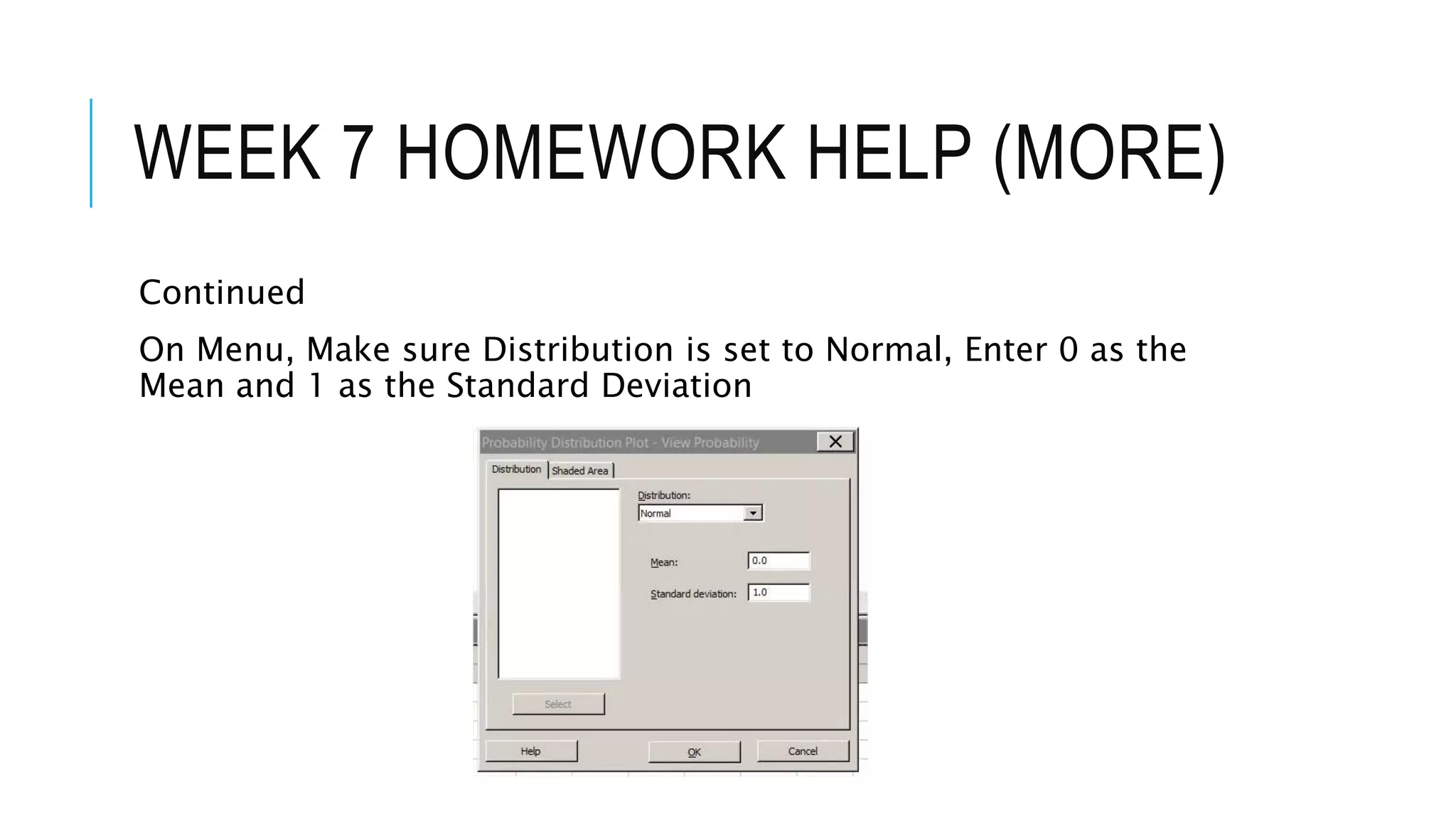 WEEK 7 HOMEWORK HELP (MORE)
Continued
On Menu, Make sure Distribution is set to Normal, Enter 0 as the
Mean and 1 as the Standard Deviation
 