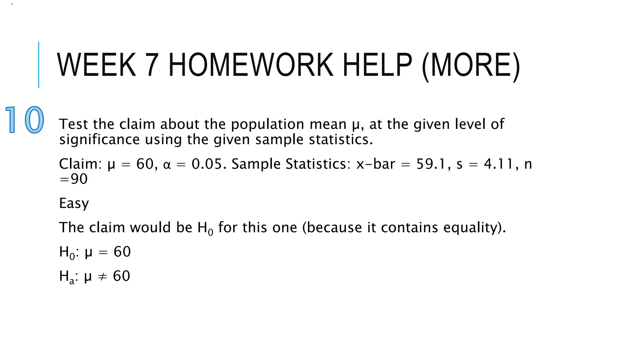 WEEK 7 HOMEWORK HELP (MORE)
Test the claim about the population mean µ, at the given level of
significance using the given sample statistics.
Claim: µ = 60, α = 0.05. Sample Statistics: x-bar = 59.1, s = 4.11, n
=90
Easy
The claim would be H0 for this one (because it contains equality).
H0: µ = 60
Ha: µ ≠ 60
.
 