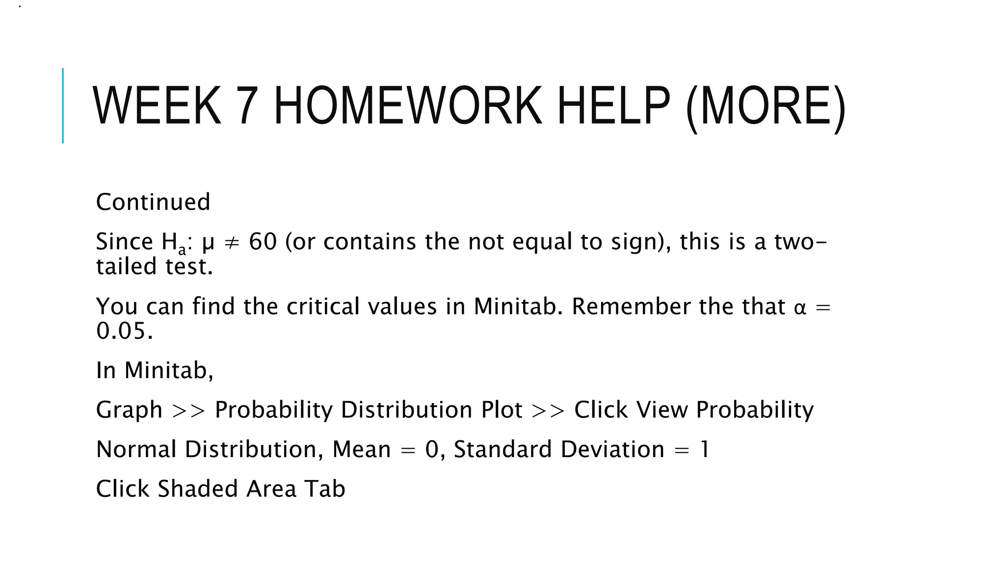 WEEK 7 HOMEWORK HELP (MORE)
Continued
Since Ha: µ ≠ 60 (or contains the not equal to sign), this is a two-
tailed test.
You can find the critical values in Minitab. Remember the that α =
0.05.
In Minitab,
Graph >> Probability Distribution Plot >> Click View Probability
Normal Distribution, Mean = 0, Standard Deviation = 1
Click Shaded Area Tab
.
 